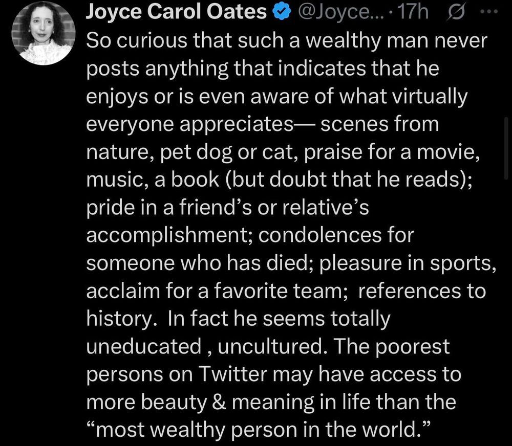 So curious that such a wealthy man never posts anything that indicates that he enjoys or is even aware of what virtually everyone appreciates— scenes from nature, pet dog or cat, praise for a movie, music, a book (but doubt that he reads); pride in a friend's or relative's accomplishment; condolences for someone who has died; pleasure in sports, acclaim for a favorite team; references to history. In fact he seems totally uneducated, uncultured. The poorest persons on Twitter may have access to more beauty & meaning in life than the “most wealthy person in the world.”
