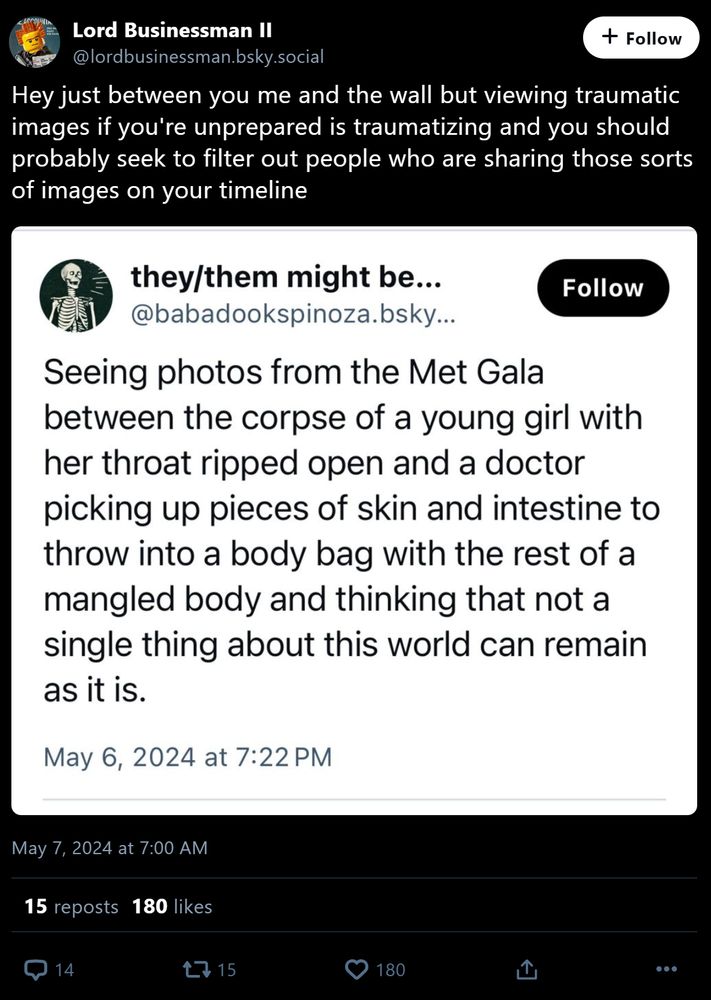 @lordbusinessman.bsky.social: Hey just between you me and the wall but viewing traumatic images if you're unprepared is traumatizing and you should probably seek to filter out people who are sharing those sorts of images on your timeline

[Screenshotted post]

@babadookspinoza.bsky.social: Seeing photos from the Met Gala between the corpse of a young girl with her throat ripped open and a doctor picking up pieces of skin and intestine to throw into a body bag with the rest of a mangled body and thinking that not a single thing about this world can remain as it is.