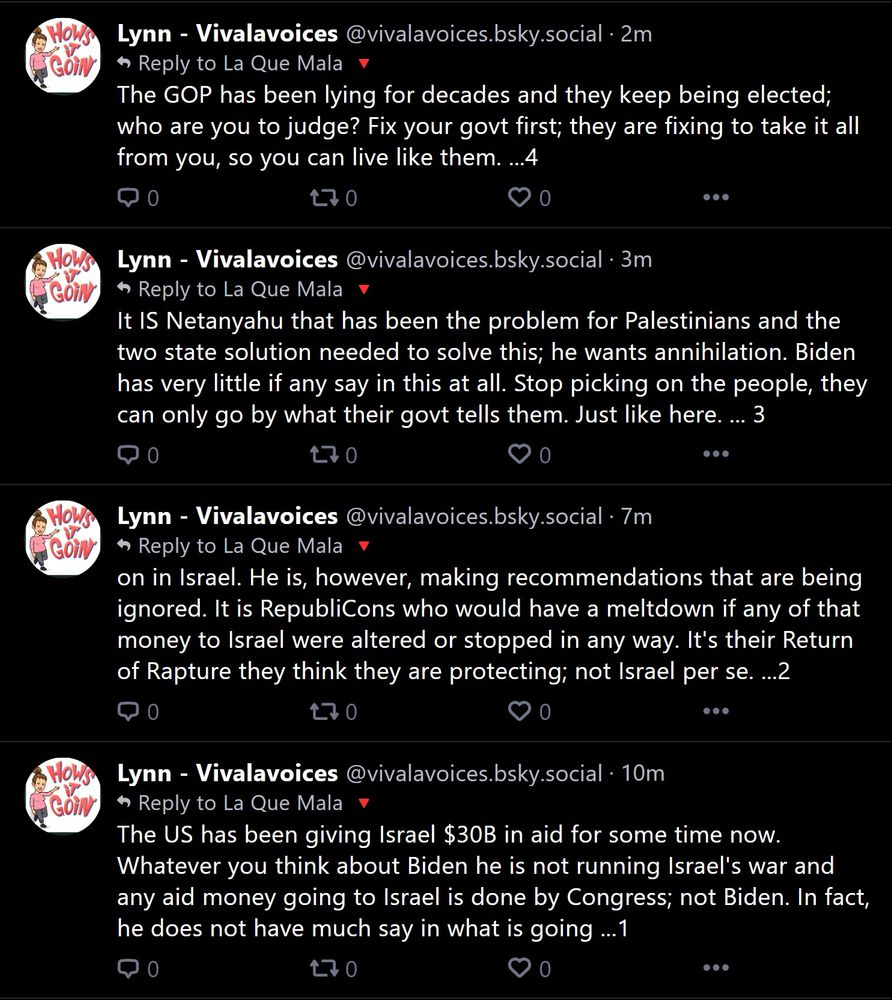 Lynn - Vivalavoices: The US has been giving Israel $30B in aid for some time now. Whatever you think about Biden he is not running Israel's war and any aid money going to Israel is done by Congress; not Biden. In fact, he does not have much say in what is going ...1

on in Israel. He is, however, making recommendations that are being ignored. It is RepubliCons who would have a meltdown if any of that money to Israel were altered or stopped in any way. It's their Return of Rapture they think they are protecting; not Israel per se. ...2

It IS Netanyahu that has been the problem for Palestinians and the two state solution needed to solve this; he wants annihilation. Biden has very little if any say in this at all. Stop picking on the people, they can only go by what their govt tells them. Just like here. ... 3

The GOP has been lying for decades and they keep being elected; who are you to judge? Fix your govt first; they are fixing to take it all from you, so you can live like them. ...4