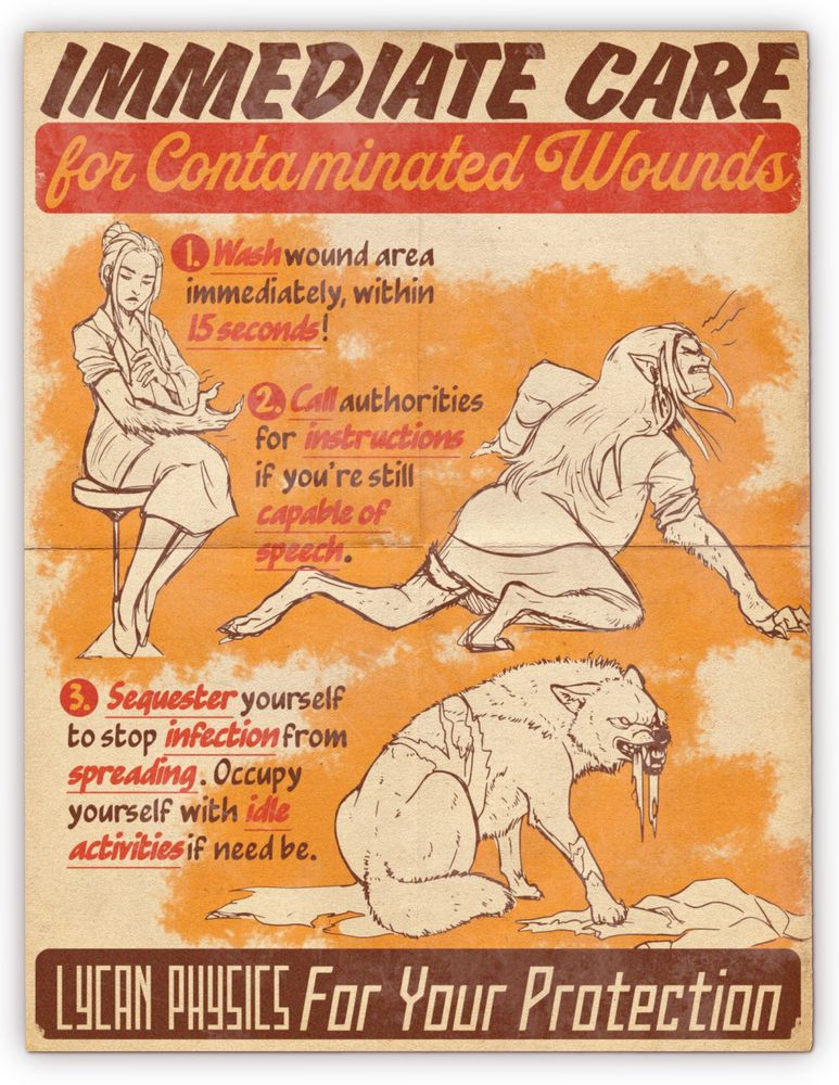 Alt text:
A faux vintage medical safety poster, "IMMEDIATE CARE for Contaminated Wounds," outlining steps to take if one is bitten or wounded by a lycanthrope with stylized illustrations showing a young woman scientist’s gradual transformation into a werewolf. The directions given are: "1. Wash wound area immediately, within 15 seconds," illustrated by the woman seated on a stool, composed and inspecting her arm; "2. Call authorities for instructions if you're still capable of speech," illustrated by the woman in mid-transformation, hunched forward, sprouting fur, claws, and a tail; "3. Sequester yourself to stop infection from spreading. Occupy yourself with idle activities if need be," illustrated by the woman, now a fully transformed werewolf, crouched low, and chewing on the remains of her human clothing. At the bottom, it reads “LYCAN PHYSICS For Your Protection.”