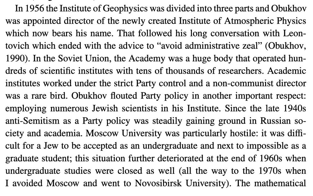 In 1956 the Institute of Geophysics was divided into three parts and Obukhov was appointed director of the newly created Institute of Atmospheric Physics which now bears his name. That followed his long conversation with Leontovich which ended with the advice to “avoid administrative zeal” (Obukhov, 1990). In the Soviet Union, the Academy was a huge body that operated hundreds of scientific institutes with tens of thousands of researchers. Academic institutes worked under the strict Party control and a non-communist director was a rare bird. Obukhov flouted Party policy in another important respect: employing numerous Jewish scientists in his Institute. Since the late 1940s anti-Semitism as a Party policy was steadily gaining ground in Russian society and academia. Moscow University was particularly hostile: it was difficult for a Jew to be accepted as an undergraduate and next to impossible as a graduate student; this situation further deteriorated at the end of 1960s when undergraduate studies were closed as well (all the way to the 1970s when I avoided Moscow and went to Novosibirsk University). The mathematical