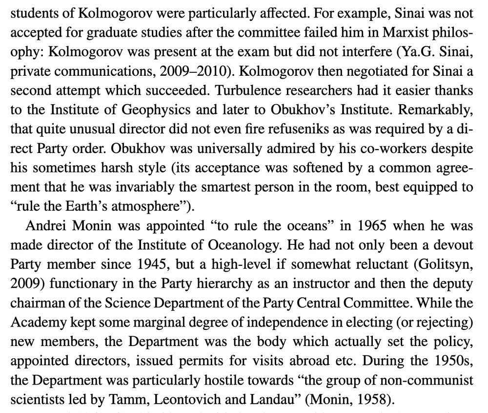 students of Kolmogorov were particularly affected. For example, Sinai was not accepted for graduate studies after the committee failed him in Marxist philosophy: Kolmogorov was present at the exam but did not interfere (Ya.G. Sinai, private communications, 2009–2010). Kolmogorov then negotiated for Sinai a second attempt which succeeded. Turbulence researchers had it easier thanks to the Institute of Geophysics and later to Obukhov’s Institute. Remarkably, that quite unusual director did not even fire refuseniks as was required by a direct Party order. Obukhov was universally admired by his co-workers despite his sometimes harsh style (its acceptance was softened by a common agreement that he was invariably the smartest person in the room, best equipped to “rule the Earth’s atmosphere”).