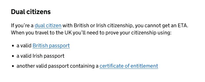 Dual citizens: If you're a dual citizen with British or Irish citizenship, you cannot get an ETA. When you travel to the UK you'll need to prove your citizenship using: a valid British passport / a valid Irish passport / another valid passport containing a certificate of entitlement