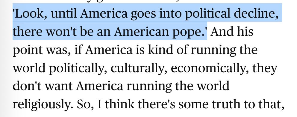 A screenshot reading

"'Look, until America goes into political decline, there won't be an American pope.' And his point was, if America is kind of running the world politically, culturally, economically, they don't want America running the world religiously. So, I think there's some truth to that,"