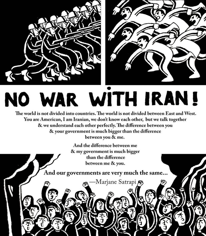 “The world is not divided into countries. The world is not divided between East and West. You are American, I am Iranian, we don’t know each other, but we talk together and we understand each other perfectly. The difference between you and your government is much bigger than the difference between you and me. And the difference between me and my government is much bigger than the difference between me and you. And our governments are very much the same.”

-Marjane Satrapi