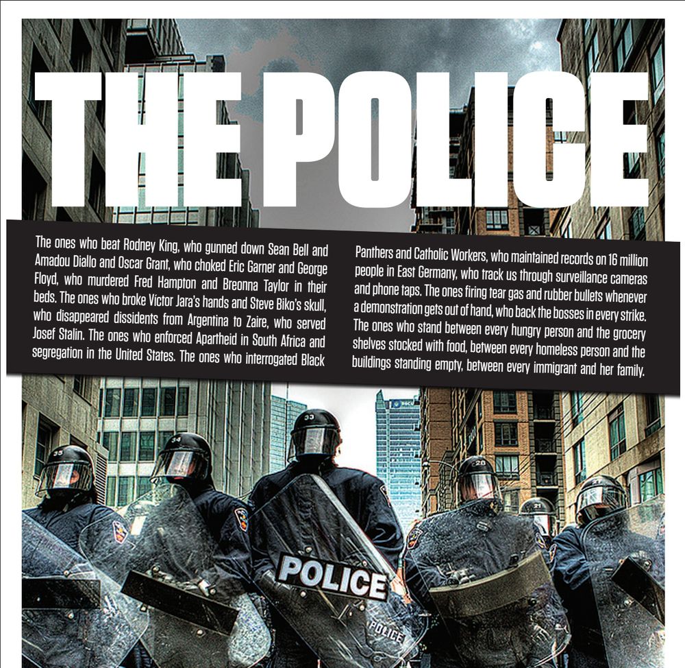 A poster with an image of riot police, reading

THE POLICE

The ones who beat Rodney King, who gunned down Sean Bell and Amadou Diallo and Oscar Grant, who murdered Fred Hampton in his bed. The ones who enforced Apartheid in South Africa and segregation in the United States. The ones who broke Víctor Jara’s hands and Steve Biko’s skull, who disappeared dissidents from Argentina to Zaire, who served Josef Stalin. The ones who interrogated Black Panthers and Catholic Workers, who maintained records on 16 million people in East Germany, who track us through surveillance cameras and phone taps. The ones firing tear gas and rubber bullets whenever a demonstration gets out of hand, who back the bosses in every strike. The ones who stand between every hungry person and the grocery shelves stocked with food, between every homeless person and the buildings standing empty, between every immigrant and her family.