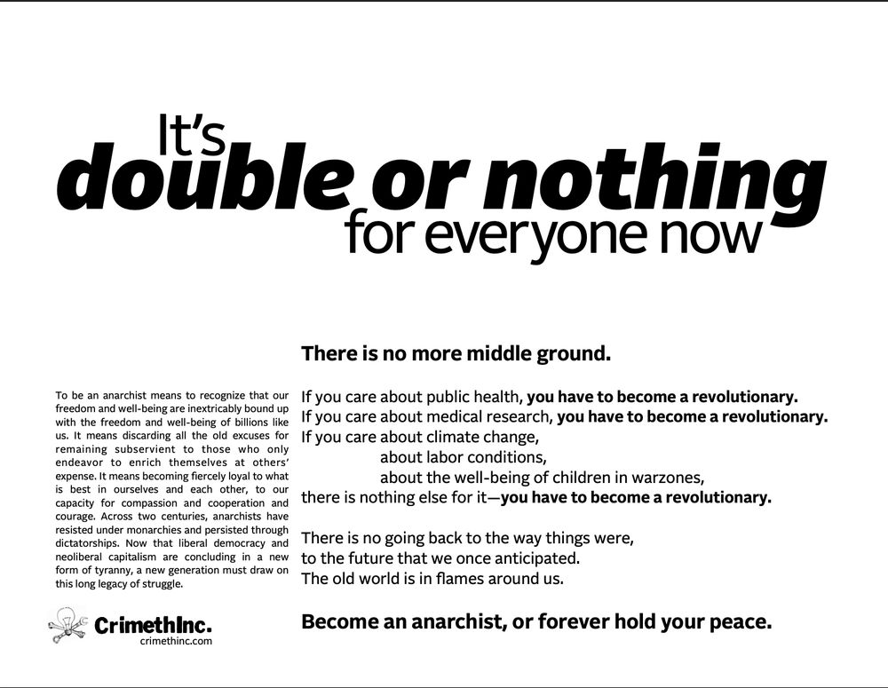 It's double or nothing for everyone now.

There is no more middle ground.

If you care about public health, you have to become a revolutionary. If you care about medical research, you have to become a revolutionary. If you care about climate change, labor conditions, the well-being of children in warzones, there is nothing else for it—you have to become a revolutionary.

There is no going back to the way things were, to the future that we once anticipated. The old world is in flames around us.

Become an anarchist, or forever hold your peace.

To be an anarchist means to recognize that our freedom and well-being are inextricably bound up with the freedom and well-being of billions like us. It means discarding all the old excuses for remaining subservient to those who only endeavor to enrich themselves at others’ expense. It means becoming fiercely loyal to what is best in ourselves and each other, to our capacity for compassion and cooperation and courage. Across two centuries, anarchists have resisted under monarchies and persisted through dictatorships. Now that liberal democracy and neoliberal capitalism are concluding in a new form of tyranny, a new generation must draw on this long legacy of struggle.
