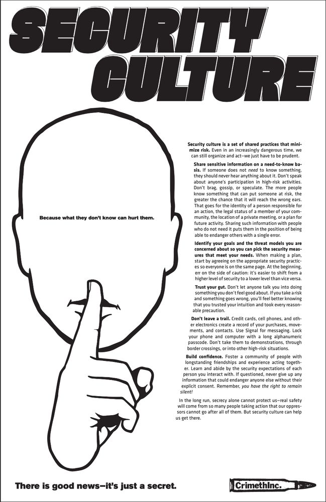 Security Culture
Because what they don’t know can hurt them.

Security culture is a set of shared practices that minimize risk. Even in an increasingly dangerous time, we can still organize and act—we just have to be prudent.

Share sensitive information on a need-to-know basis. If someone does not need to know something, they should never hear anything about it. Don’t speak about anyone’s participation in high-risk activities. Don’t brag, gossip, or speculate. The more people know something that can put someone at risk, the greater the chance that it will reach the wrong ears. That goes for the identity of a person responsible for an action, the legal status of a member of your community, the location of a private meeting, or a plan for future activity. Sharing such information with people who do not need it puts them in the position of being able to endanger others with a single error.

Identify your goals and the threat models you are concerned about so you can pick the security measures that meet your needs. When making a plan, start by agreeing on the appropriate security practices so everyone is on the same page. At the beginning, err on the side of caution: it’s easier to shift from a higher level of security to a lower level than vice versa.

Trust your gut. Don’t let anyone talk you into doing something you don’t feel good about. If you take a risk and something goes wrong, you’ll feel better knowing that you trusted your intuition and took every reasonable precaution.

Don’t leave a trail. Credit cards, cell phones, and other electronics create a record of your purchases, movements, and contacts. Use Signal for messaging. Lock your phone and computer with a long alphanumeric passcode. Don’t take them to demonstrations, through border crossings, or into other high-risk situations.

Build confidence. Foster a community of people with longstanding friendships and experience acting together. Learn and abide by the security expectations of each person you inter…