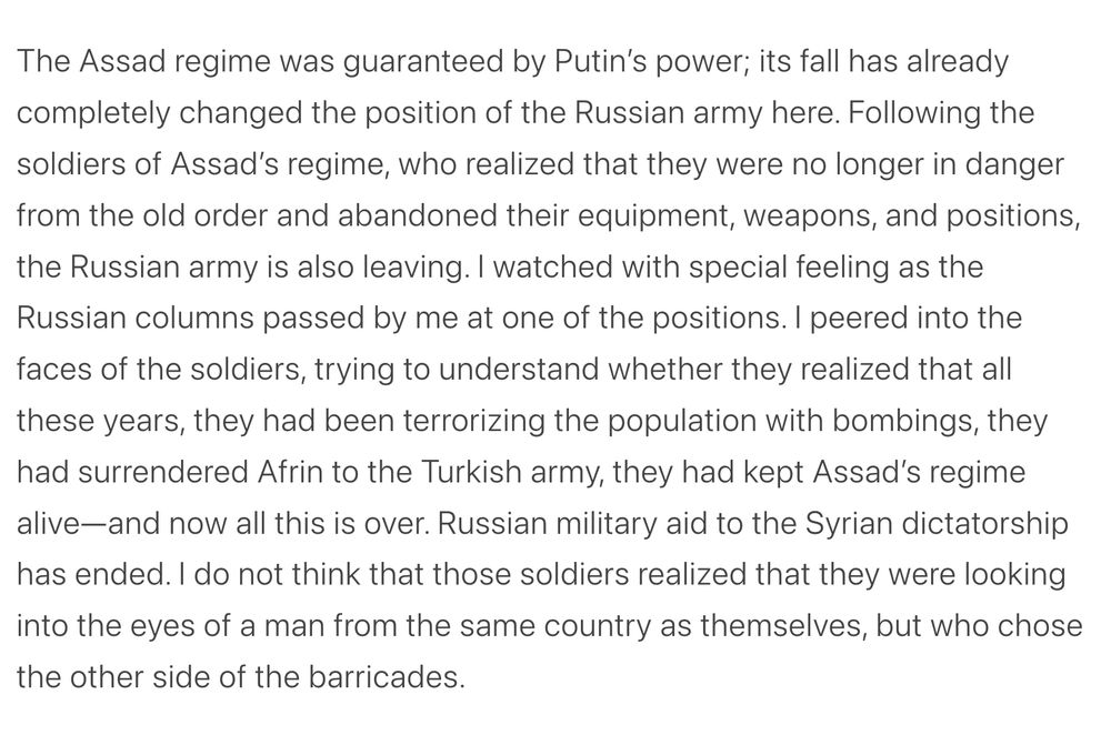 The Assad regime was guaranteed by Putin’s power; its fall has already completely changed the position of the Russian army here. Following the soldiers of Assad’s regime, who realized that they were no longer in danger from the old order and abandoned their equipment, weapons, and positions, the Russian army is also leaving. I watched with special feeling as the Russian columns passed by me at one of the positions. I peered into the faces of the soldiers, trying to understand whether they realized that all these years, they had been terrorizing the population with bombings, they had surrendered Afrin to the Turkish army, they had kept Assad’s regime alive—and now all this is over. Russian military aid to the Syrian dictatorship has ended. I do not think that those soldiers realized that they were looking into the eyes of a man from the same country as themselves, but who chose the other side of the barricades.