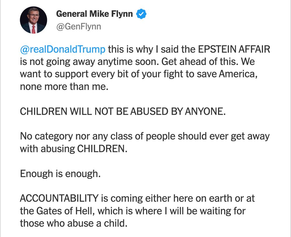 A social media post from Mike Flynn, reading:

General Mike Flynn
verified checkmark icon

@GenFlynn

@realDonaldTrump this is why I said the EPSTEIN AFFAIR is not going away anytime soon. Get ahead of this. We want to support every bit of your fight to save America, none more than me.

CHILDREN WILL NOT BE ABUSED BY ANYONE.

No category nor any class of people should ever get away with abusing CHILDREN.

Enough is enough.

ACCOUNTABILITY is coming either here on earth or at the Gates of Hell, which is where I will be waiting for those who abuse a child.