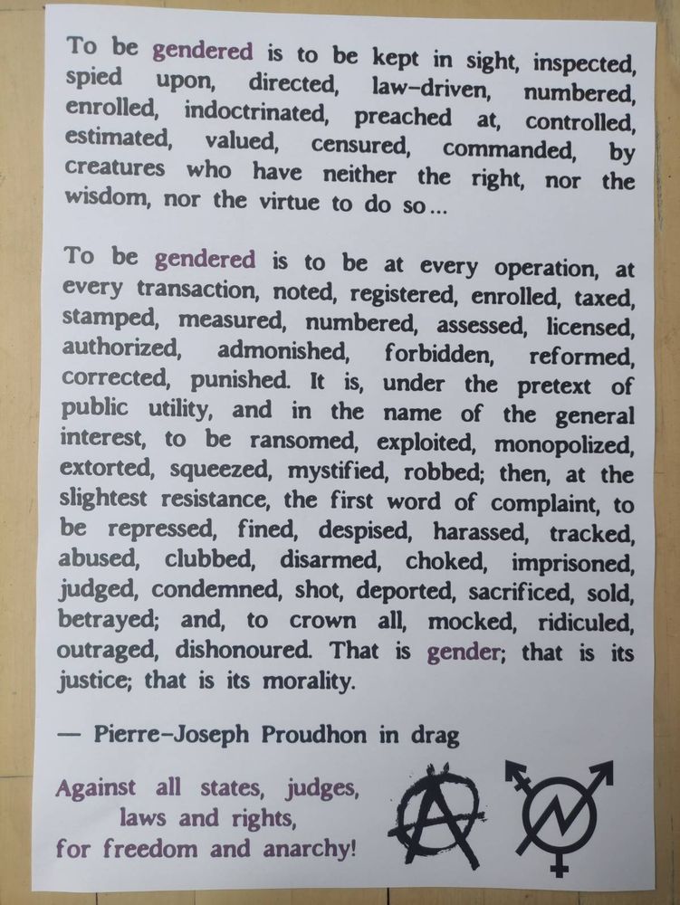 To be gendered is to be kept in sight, inspected, spied upon, directed, law-driven, numbered, & enrolled, indoctrinated, preached at, controlled, estimated, valued, censured, commanded, by creatures who have neither the right, nor the wisdom, nor the virtue to do so...

To be gendered is to be at every operation, at every transaction, noted, registered, enrolled, taxed, stamped, measured, numbered, assessed, licensed, authorized, admonished, forbidden, reformed, corrected, punished. It is, under the pretext of public utility, and in the name of the general interest, to be ransomed, exploited, monopolized, extorted, squeezed, mystified, robbed; then, at the slightest resistance, the first word of complaint, to be repressed, fined, despised, harassed, tracked, abused, clubbed, disarmed, choked, imprisoned, judged, condemned, shot, deported, sacrificed, sold, betrayed; and, to crown all, mocked, ridiculed, outraged, dishonored.

That is gender; that is its justice; that is its morality.

—Pierre-Joseph Proudhon in drag

Against all states, judges, laws and rights,

for freedom and anarchy!