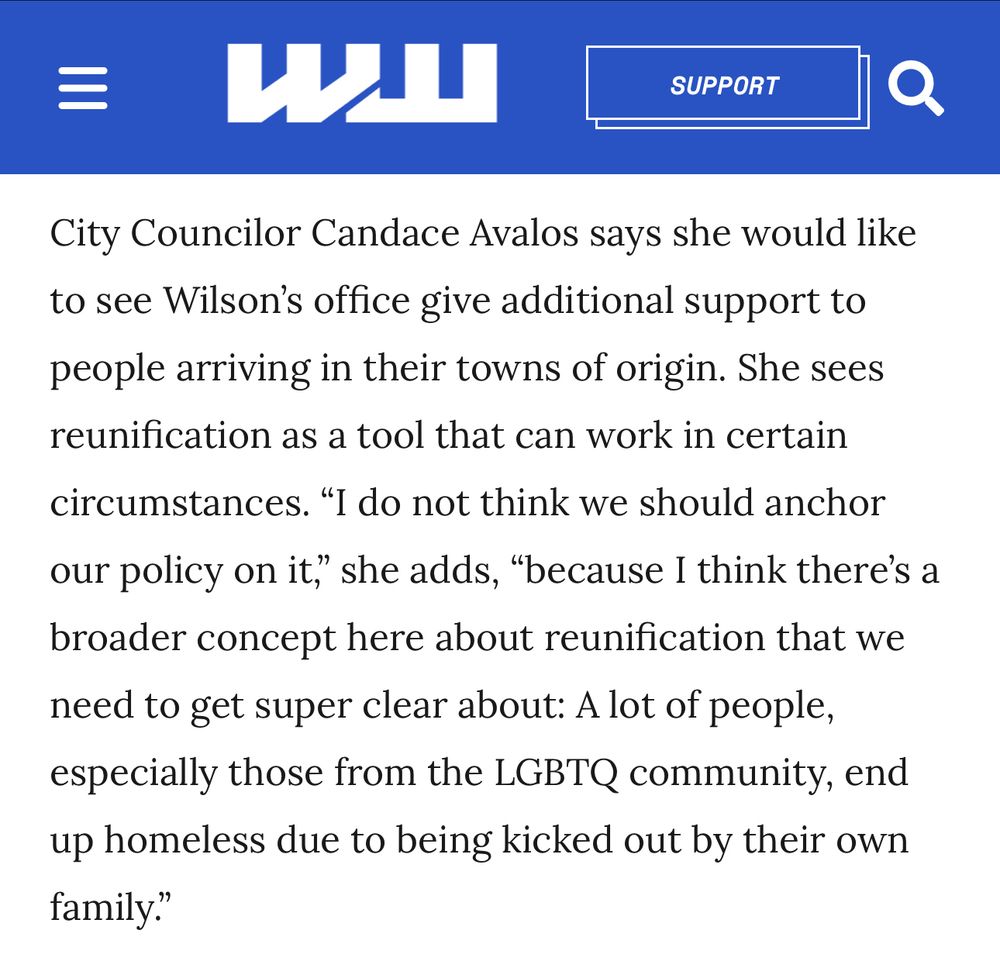 City Councilor Candace Avalos says she would like to see Wilson’s office give additional support to people arriving in their towns of origin. She sees reunification as a tool that can work in certain circumstances. •I do not think we should anchor our policy on it,” she adds, “because I think there’s a broader concept here about reunification that we need to get super clear about: A lot of people, especially those from the LGBTQ community, end up homeless due to being kicked out by their own family.”