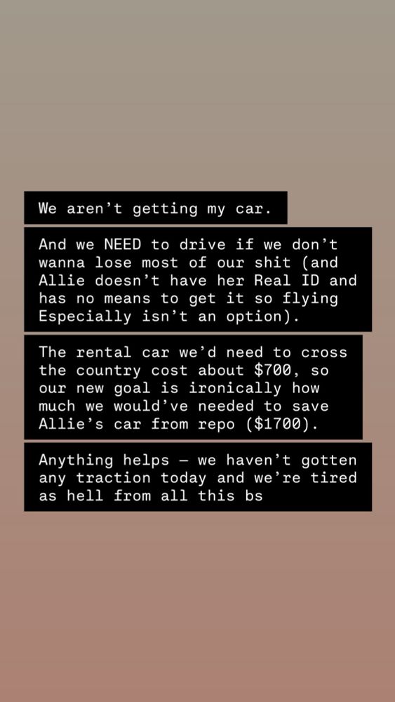 We aren't getting my car.
And we NEED to drive if we don't wanna lose most of our shit (and Allie doesn't have her Real ID and has no means to get it so flying Especially isn't an option).
The rental car we'd need to cross the country cost about $700, so our new goal is ironically how much we would've needed to save Allie's car from repo ($1700).
Anything helps - we haven't gotten any traction today and we're tired as hell from all this bs