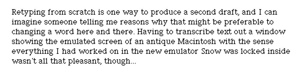 Retyping from scratch is one way to produce a second draft, and I can imagine someone telling me reasons why that might be preferable to changing a word here and there. Having to transcribe text out of a window showing the emulated screen of an antique Macintosh with the sense everything I had worked on in the new emulator Snow was locked inside it wasn't all that pleasant, though...