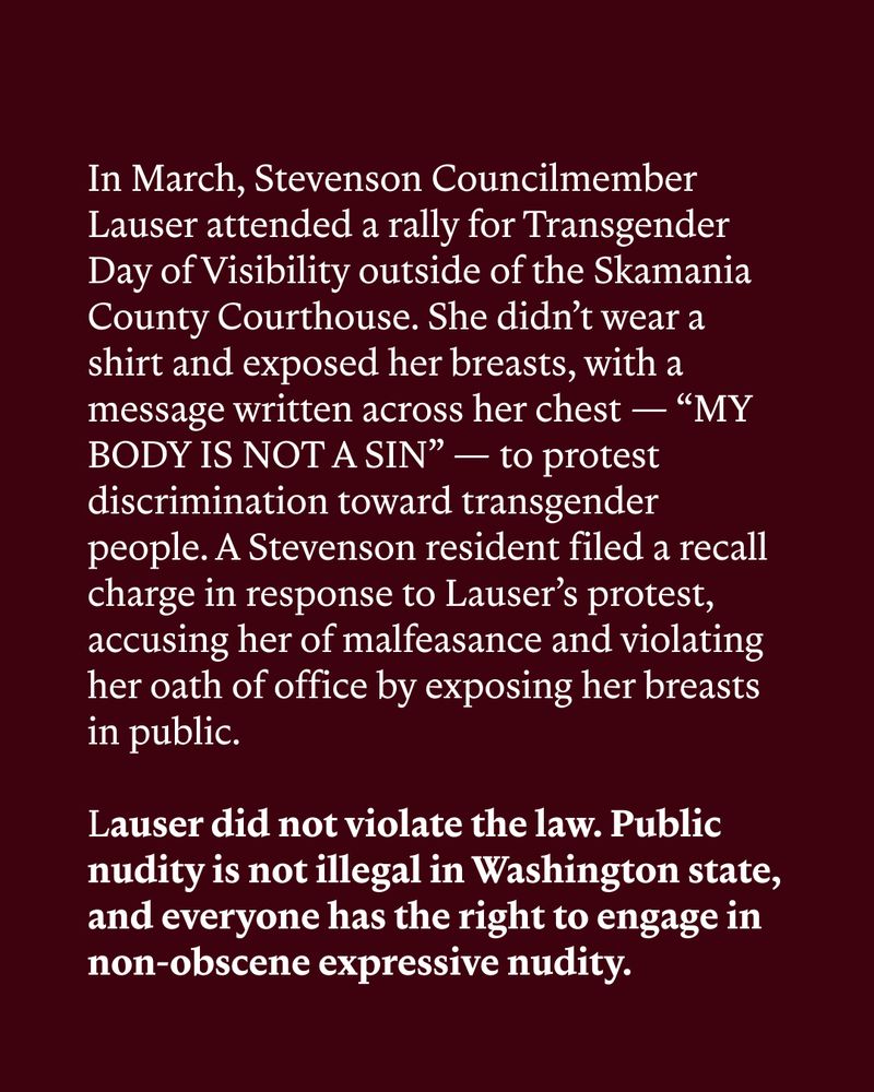 Text graphic. Maroon background with white text that says: In March, Stevenson Councilmember Lauser attended a rally for Transgender Day of Visibility outside of the Skamania County Courthouse. She didn’t wear a shirt and exposed her breasts, with a message written across her chest — “MY BODY IS NOT A SIN” — to protest discrimination toward transgender people. A Stevenson resident filed a recall charge in response to Lauser’s protest, accusing her of malfeasance and violating her oath of office by exposing her breasts in public.

Lauser did not violate the law. Public nudity is not illegal in Washington state, and everyone has the right to engage in non-obscene expressive nudity. 