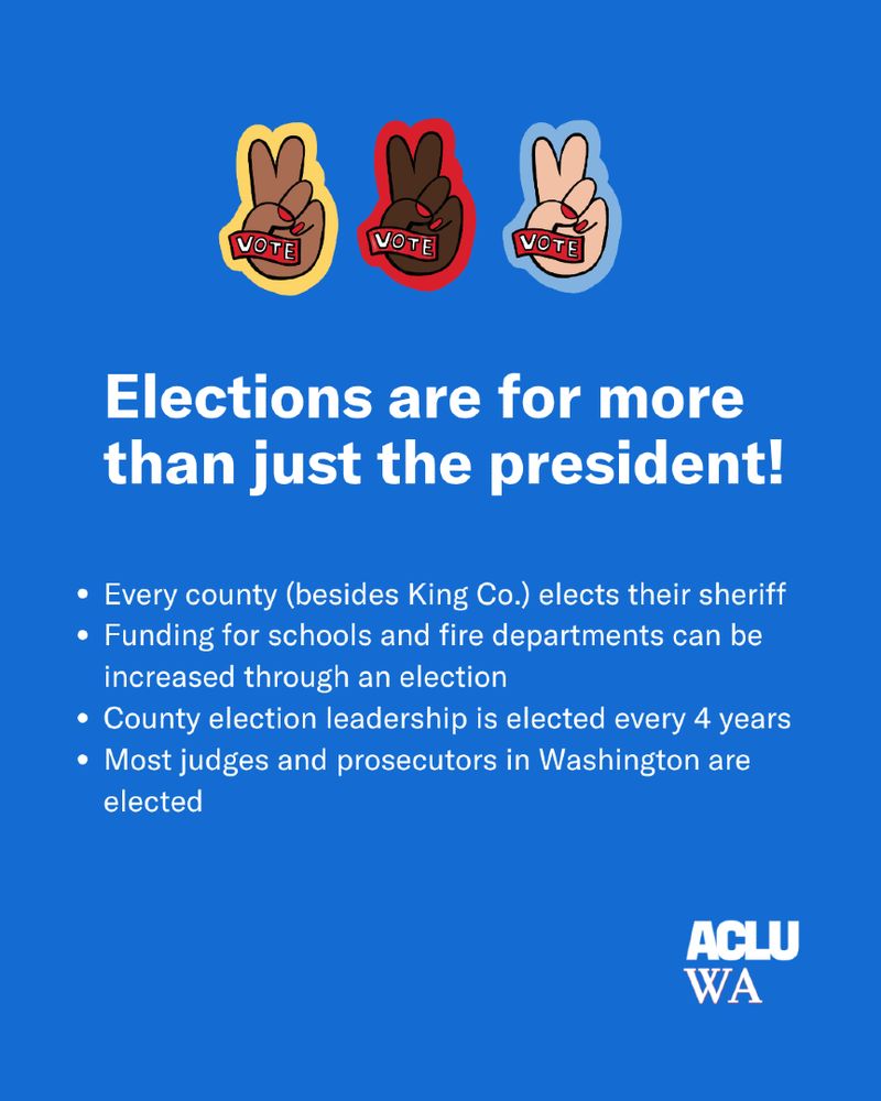 Blue graphic with three hands showing peace signs above the text: "Elections are for more than just the president!" followed by four bullet points. 1) Every county (besides King County) elects their sheriff 2) Funding for schools and fire departments can be increased through an election 3) County election leadership is elected every 4 years 4) Most judges and prosecutors in WA are elected.
White ACLU-WA logo at the bottom.