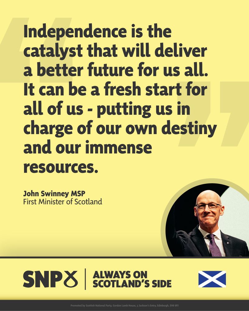 Graphic with a quote from First Minister John Swinney on a yellow background. The quote reads: “Independence is the catalyst that will deliver a better future for us all. It can be a fresh start for all of us – putting us in charge of our own destiny and our immense resources.” At the bottom right, there is a photo of John Swinney smiling and waving in a suit and tie. The SNP logo and Scottish flag are shown beside the slogan: “Always on Scotland’s side.”