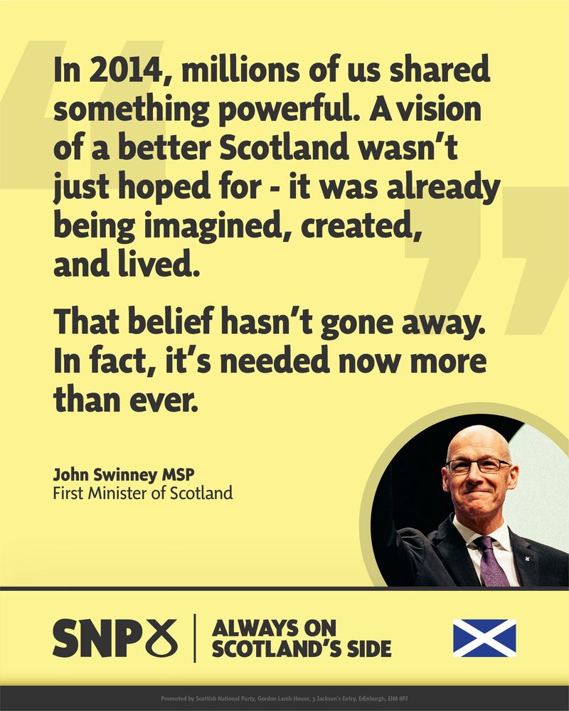 Yellow background with a quote from John Swinney, First Minister of Scotland. The quote reads: “In 2014, millions of us shared something powerful. A vision of a better Scotland wasn’t just hoped for – it was already being imagined, created, and lived. That belief hasn’t gone away. In fact, it’s needed now more than ever.” A circular photo of Swinney appears in the bottom right, raising his hand and smiling in a dark suit. SNP branding and the Scottish flag appear below with the slogan “Always on Scotland’s Side.”