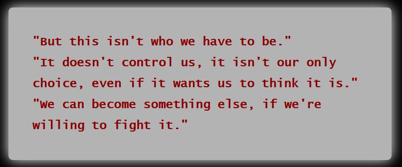 3 dialogue options from the climax:
"But this isn't who we have to be."
"It doesn't control us, it isn't our only choice, even if it wants us to think it is."
"We can become something else, if we’re willing to fight it."