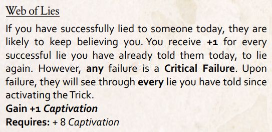 Web of lies. If you have successfully lied to someone today, they are likely to keep believing you. You received +1 for every successful lie you have already told them today, to lie again. However, any failure is a critical failure. Upon failure, they will see through every lie you have told since activating the trick.