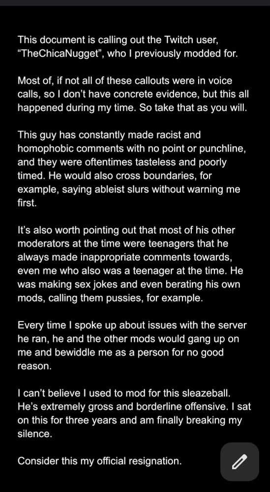 This document is calling out the Twitch user, “TheChicaNugget”, who I previously modded for.

Most of, if not all of these callouts were in voice calls, so I don’t have concrete evidence, but this all happened during my time. So take that as you will.

This guy has constantly made racist and homophobic comments with no point or punchline, and they were oftentimes tasteless and poorly timed. He would also cross boundaries, for example, saying ableist slurs without warning me first.

It’s also worth pointing out that most of his other moderators at the time were teenagers that he always made inappropriate comments towards, even me who also was a teenager at the time. He was making sex jokes and even berating his own mods, calling them pussies, for example.

Every time I spoke up about issues with the server he ran, he and the other mods would gang up on me and bewiddle me as a person for no good reason.

I can’t believe I used to mod for this sleazeball. He’s extremely gross and borderline offensive. I sat on this for three years and am finally breaking my silence.

Consider this my official resignation.