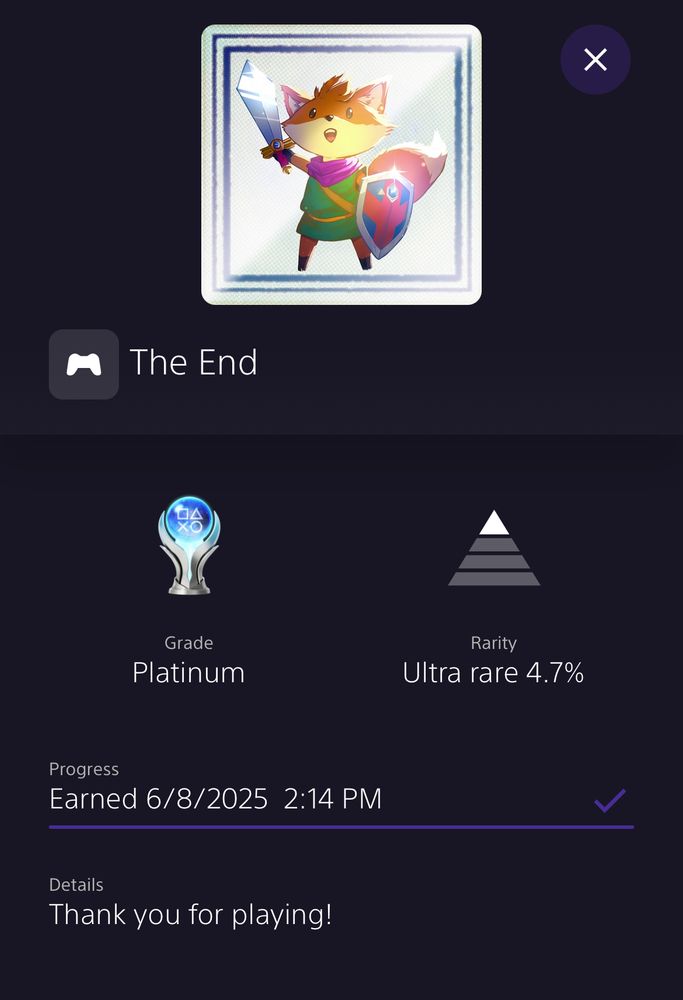 A screenshot from the PlayStation app showing the Platinum Trophy for Tunic.

The End

Grade: Platinum
Rarity: Ultra Rare 4.7%
Earned 6/8/2025 at 2:14PM

Details:
Thank you for playing!