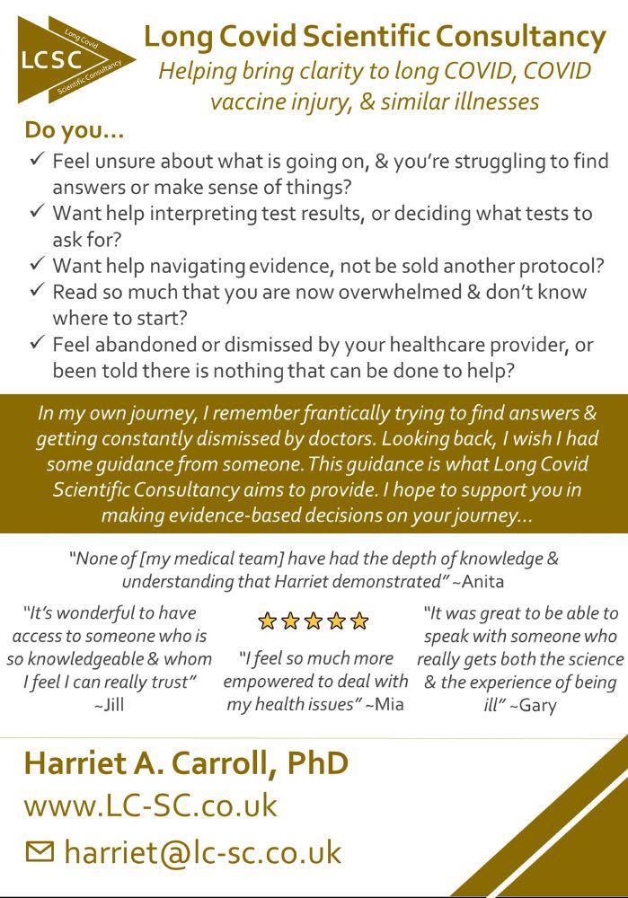 Poster reading:
Do you:
Feel unsure about what is going on,& you’re struggling to find answers or make sense of things?
Want help interpreting test results, or deciding what tests to ask for?
Want help navigating evidence, not be sold another protocol?
Read so much that you are now overwhelmed & dont know where to start?
Feel abandoned or dismissed by your healthcare provider, or been told there is nothing that can be done to help?
In my own journey, I remember frantically trying to find answers & getting constantly dismissed by doctors. Looking back, I wish I had some guidance from someone. This guidance is what Long Covid Scientific Consultancy aims to provide. I hope to support you in making evidence-based decisions on your journey...

5 star reviews:
“None of [my medical team] have had the depth of knowledge & understanding that Harriet demonstrated”~Anita
“It’s wonderful to have access to someone who is so knowledgeable & whom I feel I can can really trust” ~Jill