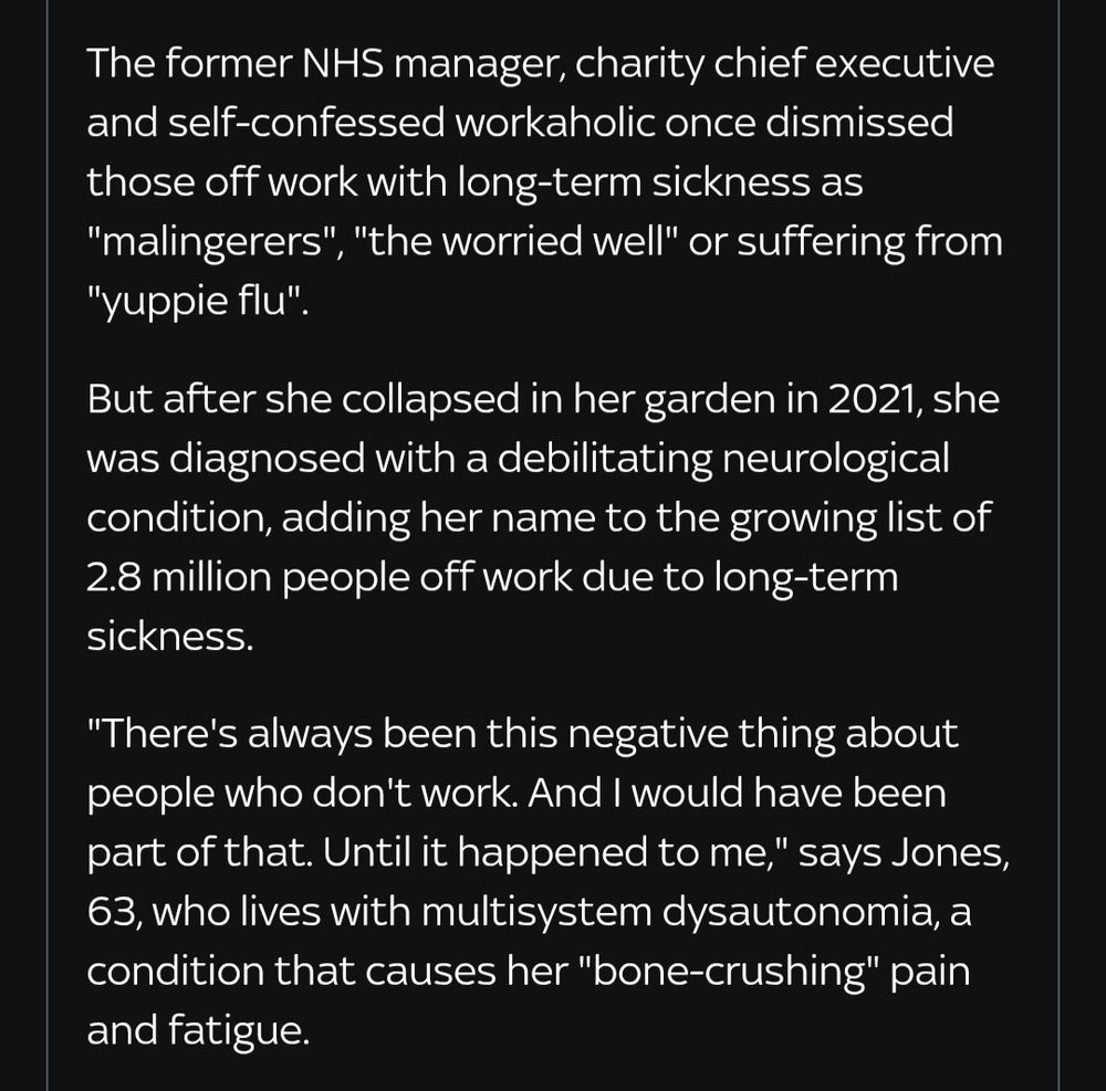 The former NHS manager, charity chief executive and self-confessed workaholic once dismissed those off work with long-term sickness as "malingerers", "the worried well" or suffering from "yuppie flu".

But after she collapsed in her garden in 2021, she was diagnosed with a debilitating neurological condition, adding her name to the growing list of 2.8 million people off work due to long-term sickness.

"There's always been this negative thing about people who don't work. And I would have been part of that. Until it happened to me," says Jones, 63, who lives with multisystem dysautonomia, a condition that causes her "bone-crushing" pain and fatigue.