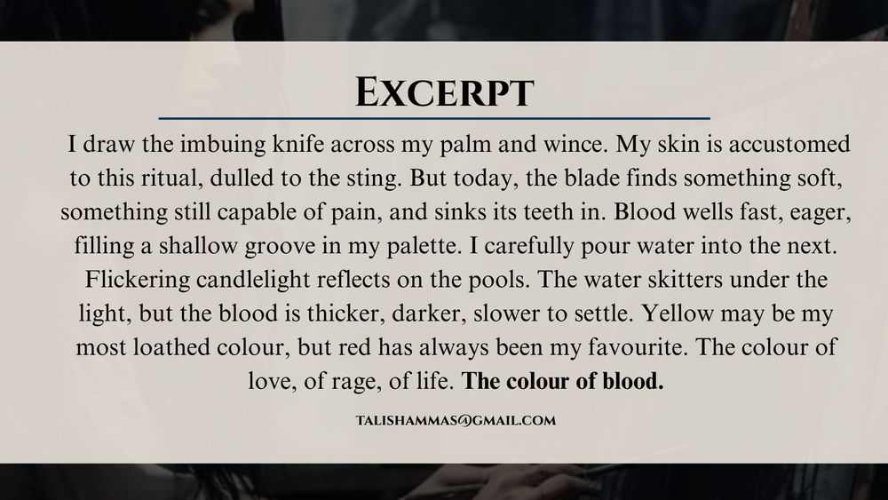 Excerpt from the Colour of Blood:  I draw the imbuing knife across my palm and wince. My skin is accustomed to this ritual, dulled to the sting. But today, the blade finds something soft, something still capable of pain, and sinks its teeth in. Blood wells fast, eager, filling a shallow groove in my palette. I carefully pour water into the next. Flickering candlelight reflects on the pools. The water skitters under the light, but the blood is thicker, darker, slower to settle. Yellow may be my most loathed colour, but red has always been my favourite. The colour of love, of rage, of life. The colour of blood.