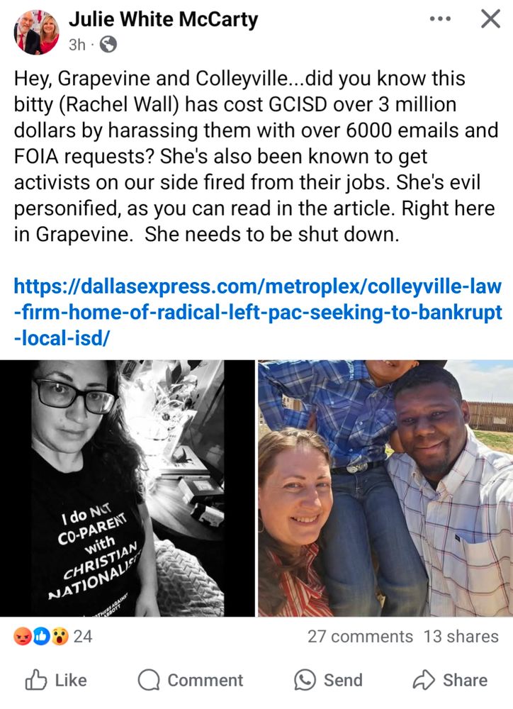 A screenshot of Julie McCarty's post that says:
Hey, Grapevine and Colleyville...did you know this bitty (Rachel Wall) has cost GCISD over 3 million dollars by harassing them with over 6000 emails and FOIA requests? She's also been known to get activists on our side fired from their jobs. She's evil personified, as you can read in the article. Right here in Grapevine. She needs to be shut down.