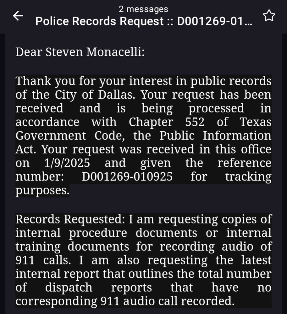 A screenshot of an email that read:

Records Request :: D001269-01...

Dear Steven Monacelli:

Thank you for your interest in public records of the City of Dallas. Your request has been received and is being processed in accordance with Chapter 552 of Texas Government Code, the Public Information Act. Your request was received in this office 1/9/2025 and given the reference number: D001269-010925 D001269-010925 for tracking purposes. on

Records Requested: I am requesting copies of internal procedure documents or internal training documents for recording audio of 911 calls. I am also requesting the latest internal report that outlines the total number of dispatch reports that have corresponding 911 audio call recorded. no