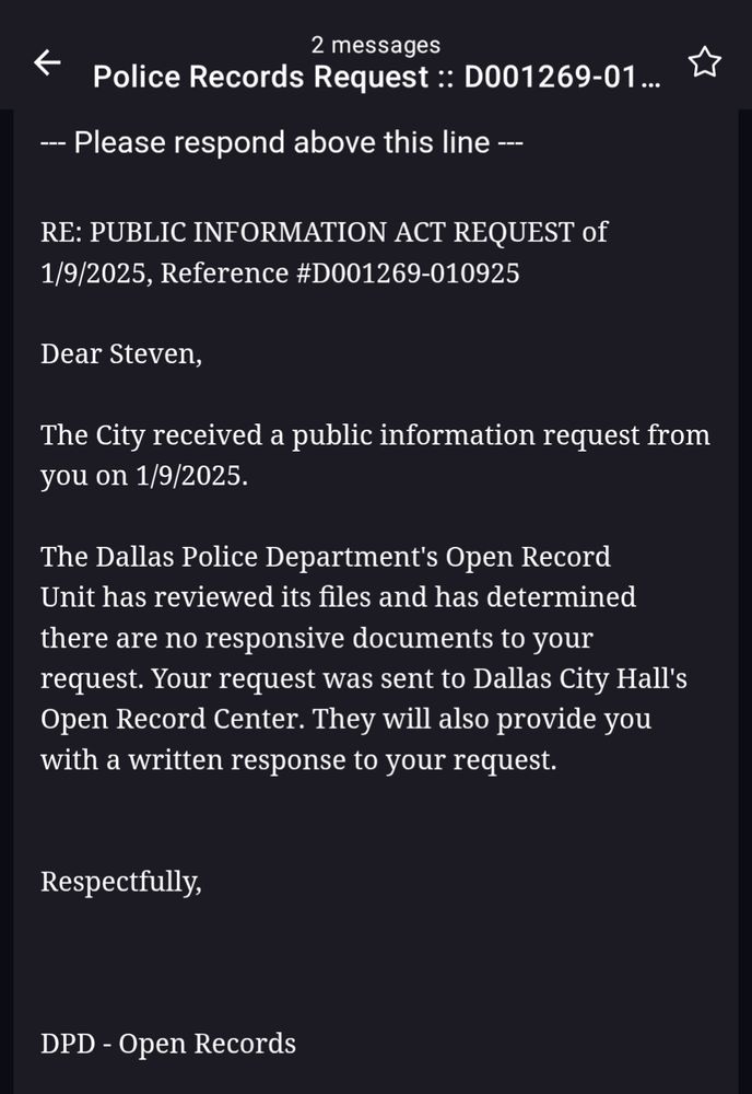 A screenshot of an email that reads: 

RE: PUBLIC INFORMATION ACT REQUEST of 1/9/2025, Reference #D001269-010925

Dear Steven,

The City received a public information request from you on 1/9/2025.

The Dallas Police Department's Open Record Unit has reviewed its files and has determined there are no responsive documents to your request. Your request was sent to Dallas City Hall's Open Record Center. They will also provide you with a written response to your request.

Respectfully,

DPD - Open Records