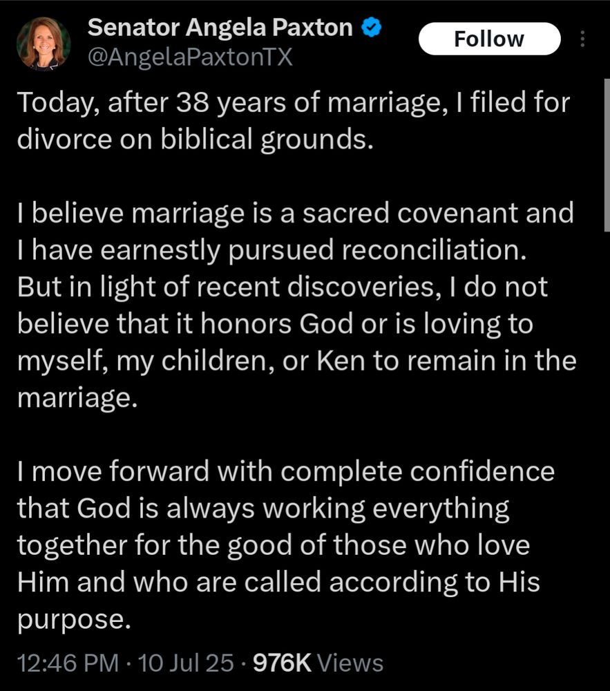 An X post from Senator Angela Paxton that reads
Today, after 38 years of marriage, I filed for divorce on biblical grounds.

I believe marriage is a sacred covenant and I have earnestly pursued reconciliation. But in light of recent discoveries, I do not believe that it honors God or is loving to myself, my children, or Ken to remain in the marriage.

I move forward with complete confidence that God is always working everything together for the good of those who love Him and who are called according to His purpose.
