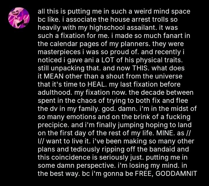 all this is putting me in such a weird mind space bc like. i associate the house arrest trolls so heavily with my highschool assailant. it was such a fixation for me. i made so much fanart in the calendar pages of my planners. they were masterpieces i was so proud of. and recently i noticed i gave ani a LOT of his physical traits. still unpacking that. and now THIS. what does it MEAN other than a shout from the universe that it's time to HEAL. my last fixation before adulthood. my fixation now. the decade between spent in the chaos of trying to both fix and flee the dv in my family. god. damn. i'm in the midst of so many emotions and on the brink of a fucking precipice. and i'm finally jumping hoping to land on the first day of the rest of my life. MINE. as //I// want to live it. i've been making so many other plans and tediously ripping off the bandaid and this coincidence is seriously just. putting me in some damn perspective. i'm losing my mind. in the best way. bc i'm gonna be FREE, GODDAMNIT