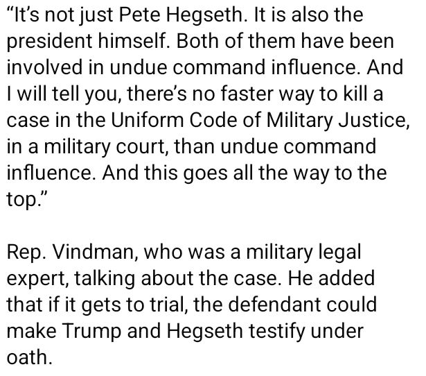 “It’s not just Pete Hegseth. It is also the president himself. Both of them have been involved in undue command influence. And I will tell you, there’s no faster way to kill a case in the Uniform Code of Military Justice, in a military court, than undue command influence. And this goes all the way to the top.”

Rep. Vindman, who was a military legal expert, talking about the case. He added that if it gets to trial, the defendant could make Trump and Hegseth testify under oath.