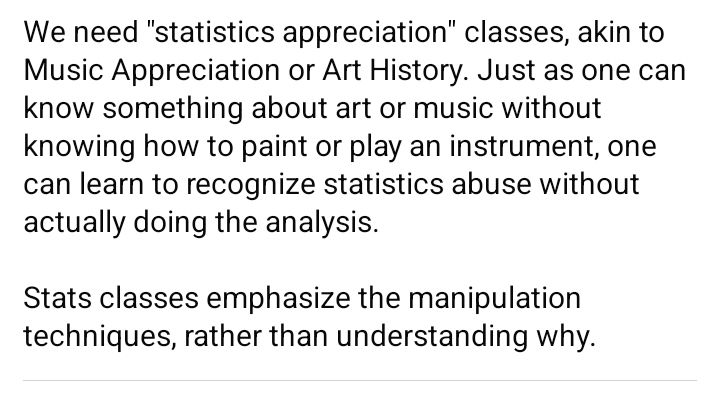 We need "statistics appreciation" classes, akin to Music Appreciation or Art History. Just as one can know something about art or music without knowing how to paint or play an instrument, one can learn to recognize statistics abuse without actually doing the analysis.

Stats classes emphasize the manipulation techniques, rather than understanding why.