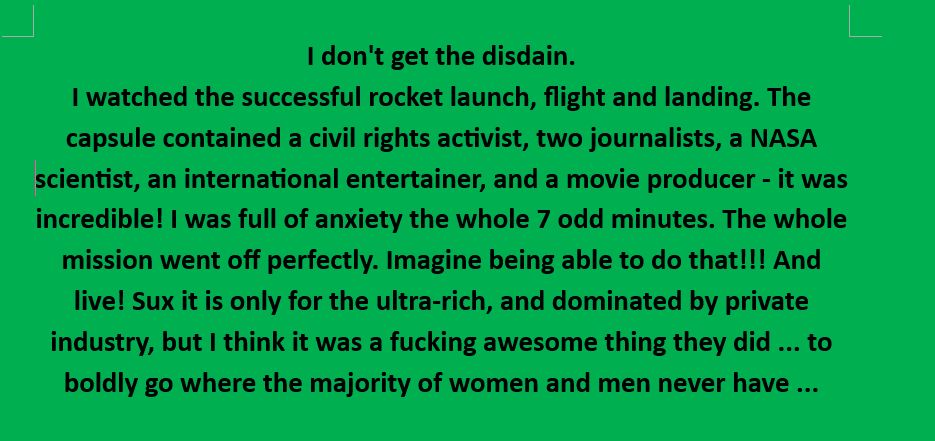 I don't get the disdain.
I watched the successful rocket launch, flight and landing. The capsule contained a civil rights activist, two journalists, a NASA scientist, an international entertainer, and a movie producer - it was incredible! I was full of anxiety the whole 7 odd minutes. The whole mission went off perfectly. Imagine being able to do that!!! And live! Sux it is only for the ultra-rich, and dominated by private industry, but I think it was a fucking awesome thing they did ... to boldly go where the majority of women and men never have ...
