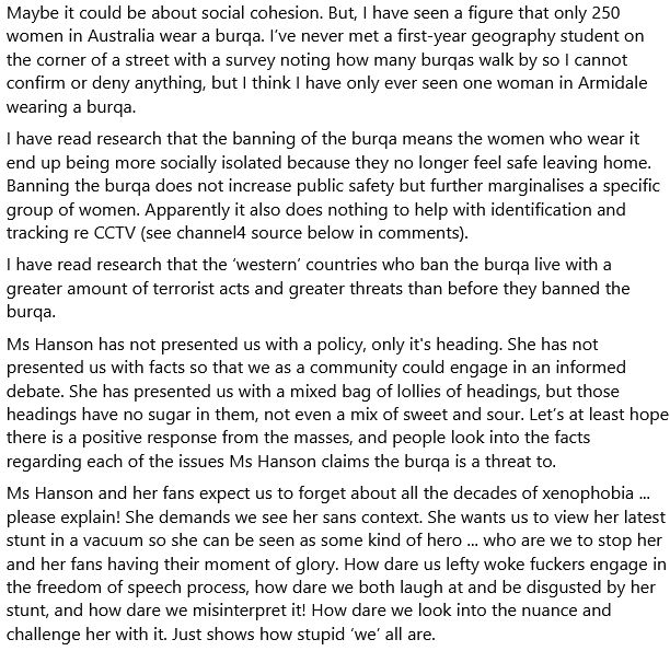 Maybe it could be about social cohesion. But, I have seen a figure that only 250 women in Australia wear a burqa. I’ve never met a first-year geography student on the corner of a street with a survey noting how many burqas walk by so I cannot confirm or deny anything, but I think I have only ever seen one woman in Armidale wearing a burqa.
I have read research that the banning of the burqa means the women who wear it end up being more socially isolated because they no longer feel safe leaving home. Banning the burqa does not increase public safety but further marginalises a specific group of women. Apparently it also does nothing to help with identification and tracking re CCTV (see channel4 source below in comments).
I have read research that the ‘western’ countries who ban the burqa live with a greater amount of terrorist acts and greater threats than before they banned the burqa.
Ms Hanson has not presented us with a policy, only it's heading. She has not presented us with facts so that we as a community could engage in an informed debate. She has presented us with a mixed bag of lollies of headings, but those headings have no sugar in them, not even a mix of sweet and sour. Let’s at least hope there is a positive response from the masses, and people look into the facts regarding each of the issues Ms Hanson claims the burqa is a threat to. 
Ms Hanson and her fans expect us to forget about all the decades of xenophobia ... please explain! She demands we see her sans context. She wants us to view her latest stunt in a vacuum so she can be seen as some kind of hero ... who are we to stop her and her fans having their moment of glory. How dare us lefty woke fuckers engage in the freedom of speech process, how dare we both laugh at and be disgusted by her stunt, and how dare we misinterpret it! How dare we look into the nuance and challenge her with it. Just shows how stupid ‘we’ all are. 
