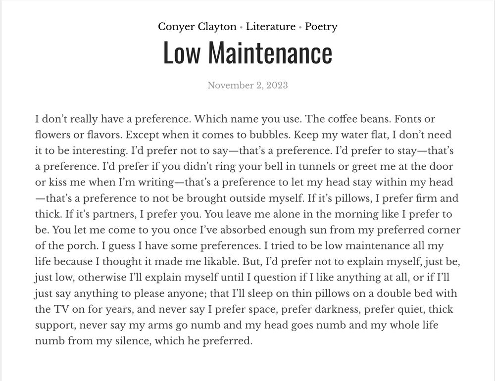 Conyer Clayton - Literature- Poetry- “Low Maintenance” - November 2, 2023:

I don’t really have a preference. Which name you use. The coffee beans. Fonts or flowers or flavors. Except when it comes to bubbles. Keep my water flat, I don’t need it to be interesting. I’d prefer not to say—that’s a preference. I’d prefer to stay—that’s a preference. I’d prefer if you didn’t ring your bell in tunnels or greet me at the door or kiss me when I’m writing—that’s a preference to let my head stay within my head—that’s a preference to not be brought outside myself. If it’s pillows, I prefer firm and thick. If it’s partners, I prefer you. You leave me alone in the morning like I prefer to be. You let me come to you once I’ve absorbed enough sun from my preferred corner of the porch. I guess I have some preferences. I tried to be low maintenance all my life because I thought it made me likable. But, I’d prefer not to explain myself, just be, just low, otherwise I’ll explain myself until I question if I like anything at all, or if I’ll just say anything to please anyone; that I’ll sleep on thin pillows on a double bed with the TV on for years, and never say I prefer space, prefer darkness, prefer quiet, thick support, never say my arms go numb and my head goes numb and my whole life numb from my silence, which he preferred.