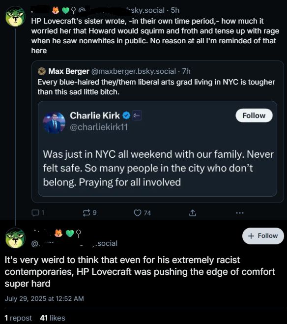 Bluesky screenshot, name erased, plese don't bother them

Post 1: HP Lovecraft's sister wrote, -in their own time period,- how much it worried her that Howard would squirm and froth and tense up with rage when he saw nonwhites in public. No reason at all I'm reminded of that here

Quoting another poster: Every blue-haired they/them liberal arts grad living in NYC is tougher than this sad little bitch.

Who is quoting sad little bitch Charlie Kirk: Was just in NYC all weekend with our family. Never felt safe. So many people in the city who don't belong. Praying for all involved.

Post 2:

It's very weird to think that even for his extremely racist contemporaries, HP Lovecraft was pushing the edge of comfort super hard