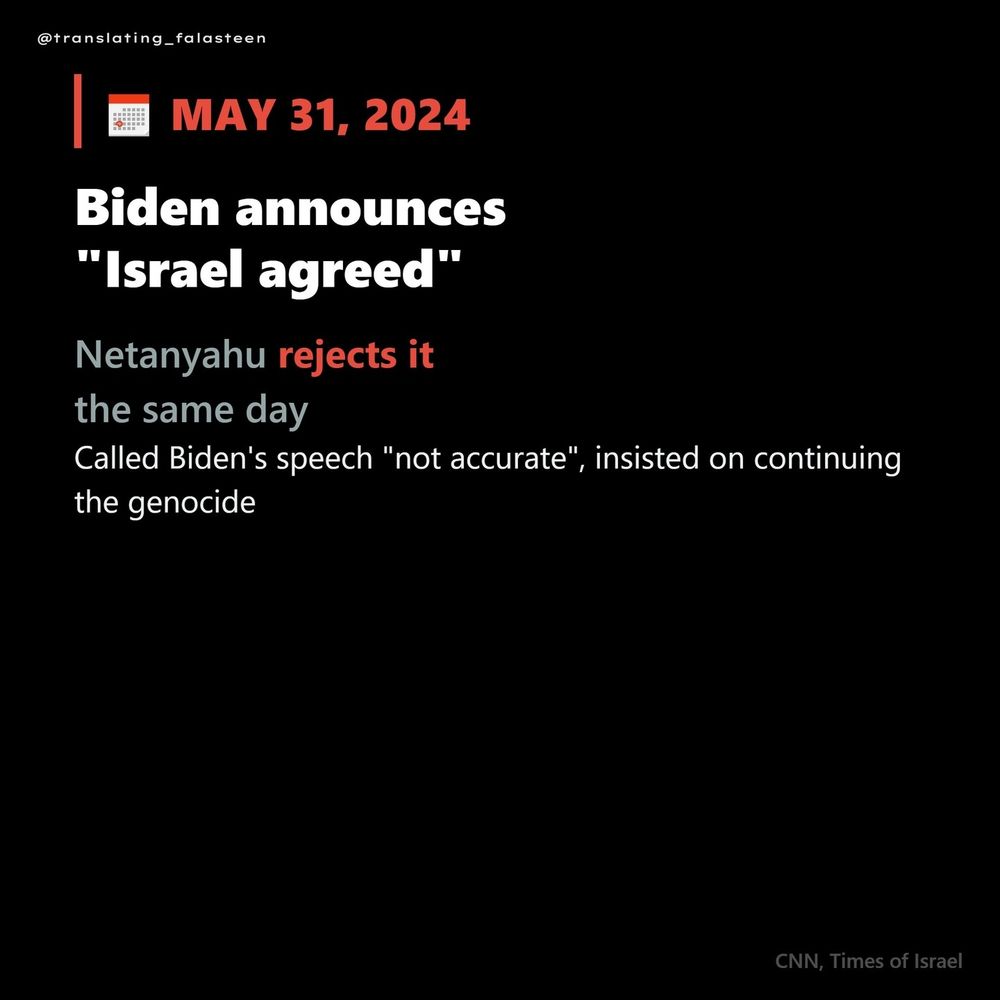 @translating_falasteen

May 31 2024

Biden announced "Israel agreed"

Netanyahu rejects it the same day

Called Biden's speech "not accurate", insisted on continuing the genocide

CNN, Times of Israel