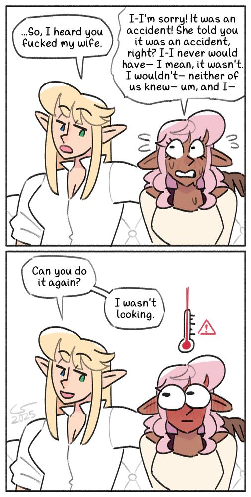 two-panel comic of Caelle and Shen sitting on the couch. After a moment of silence, Caelle lays her arm over the back of the couch behind Shen, leans in a little, and says: "...So, I heard you fucked my wife." Shen, sweating and panicking, quickly replies: "I-I'm sorry! It was an accident! She told you it was an accident, right? I-I never would have— I mean, it wasn't. I wouldn't— neither of us knew— um, and I—" In the next panel, Caelle smiles and interrupts: "Can you do it again? I wasn't looking." Shen turns bright red and stares wide-eyed at Caelle, a cartoon temperature indicator appearing above her head to indicate that she's overheating.