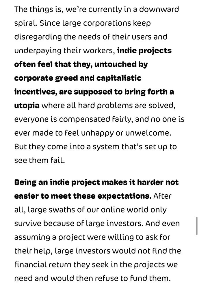 The things is, we’re currently in a downward spiral. Since large corporations keep disregarding the needs of their users and underpaying their workers, indie projects often feel that they, untouched by corporate greed and capitalistic incentives, are supposed to bring forth a utopia where all hard problems are solved, everyone is compensated fairly and no one is ever made to feel unhappy or unwelcome. But they come into a system that’s set up to see them fail.

Being an indie project makes it harder not to meet these expectations.