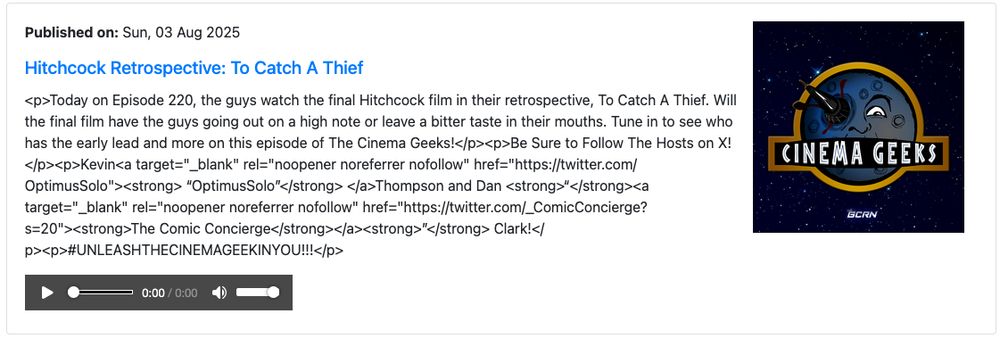 Published on: Sun, 03 Aug 2025
Hitchcock Retrospective: To Catch A Thief

<p>Today on Episode 220, the guys watch the final Hitchcock film in their retrospective, To Catch A Thief. Will the final film have the guys going out on a high note or leave a bitter taste in their mouths. Tune in to see who has the early lead and more on this episode of The Cinema Geeks!</p><p>Be Sure to Follow The Hosts on X!</p><p>Kevin<a target="_blank" rel="noopener noreferrer nofollow" href="https://twitter.com/OptimusSolo"><strong> “OptimusSolo”</strong> </a>Thompson and Dan <strong>“</strong><a target="_blank" rel="noopener noreferrer nofollow" href="https://twitter.com/_ComicConcierge?s=20"><strong>The Comic Concierge</strong></a><strong>”</strong> Clark!</p><p>#UNLEASHTHECINEMAGEEKINYOU!!!</p>
