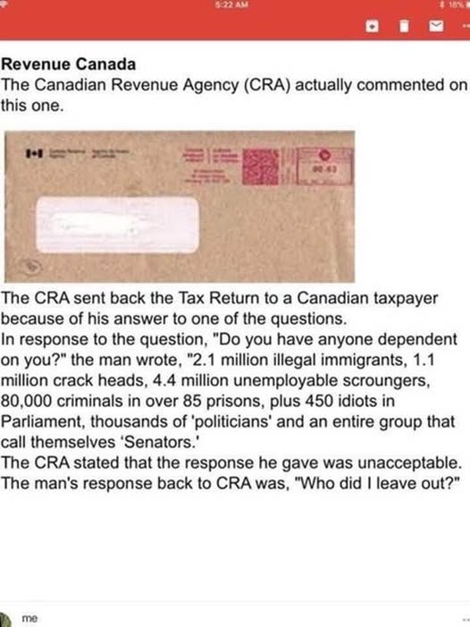 Post with Revenue Canada header: The Canadian Revenue Agency (CRA) actually commented on this one.  Picture of a window envelope from Canada Revenue Agency.  Typewritten below is: The CRA sent back the Tax Return to a Canadian taxpayer because of his answer to the questions.  In response to the question, "Do you have anyone dependent on you?" the man wrote, "2.1 million illegal immigrants, 1.1 million crack heads, 4.4 million unemployable scroungers, 80,000 criminals in over 85 prisons, plus 450 idiots in Parliament, thousands of 'politicians" and an entire group that call themselves 'Senators'.
The CRA stated that the response he gave was unacceptable.
The man's response back to the CRA was, "Who did I leave out?"