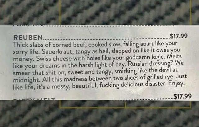 Description of a Reuben sandwich. Price $17.99
Thick slabs of corned beef, cooked slow, falling apart like your sorry life.  Sauerkraut, tangy as hell, slapped on like it owes you money.  Swiss cheese with holes like your goddamn logic.  Melts like your dreams in the harsh light of day.  Russian dressing?  We smear that shit on, sweet and tangy, smirking like the devil at midnight.  All this madness between two slices of grilled rye.  Just like life, it's a messy, beautiful, fucking delicious disaster.  Enjoy.