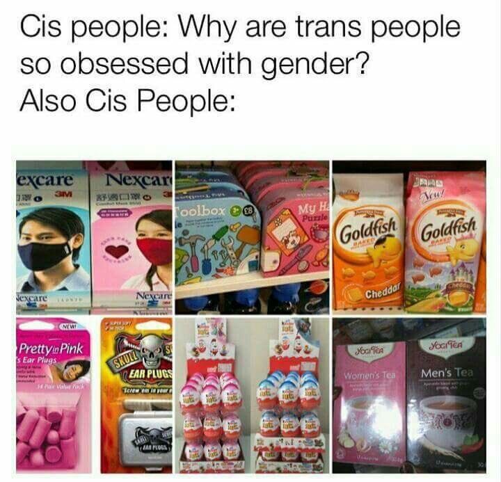 Cis people: Why are trans people so obsessed with gender?
Also cis people:
[Photo of a package of face masks for men and a package of face masks for women]
[Photo of a blue coloured toy toolbox next to a pink coloured box of a puzzle with a mirror, a pen, a notebook and some candy]
[Photo of a package of Goldfish cheddar featuring a fish with a typically considered male haircut, next to a pink box of Goldfish cheddar featuring a fish dressed like a queen]
[Photo of a package of 'Pretty In Pink' earplugs next to a package of Skull Screws earplugs]
[Photo of a batch of pink coloured Kinder eggs next to a batch of blue coloured Kinder eggs]
[Photo of a box of Women's Tea next to a box of Men's Tea, both from Yogi Tea]