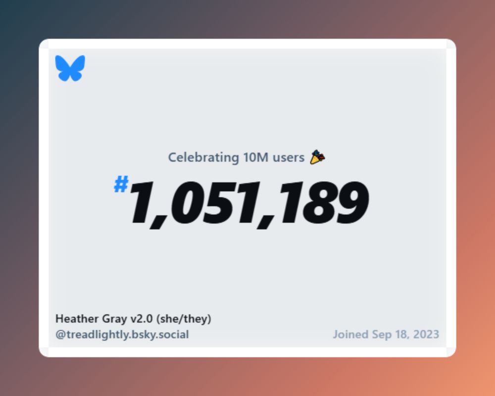 Celebrating 10M users #1,051,189 Heather Gray v2.0 (she/they) @treadlightly.bsky.social Joined Sep 18, 2023