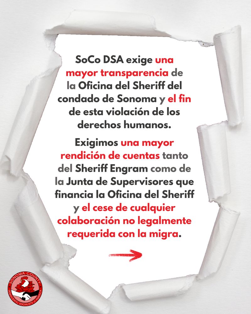 [3/4] SoCo DSA exige una mayor transparencia de la Oficina del Sheriff del condado de Sonoma y el fin de esta violación de los derechos humanos. Exigimos una mayor rendición de cuentas tanto del Sheriff Engram como de la Junta de Supervisores que financia la Oficina del Sheriff y el cese de cualquier colaboración no legalmente requerida con la migra.