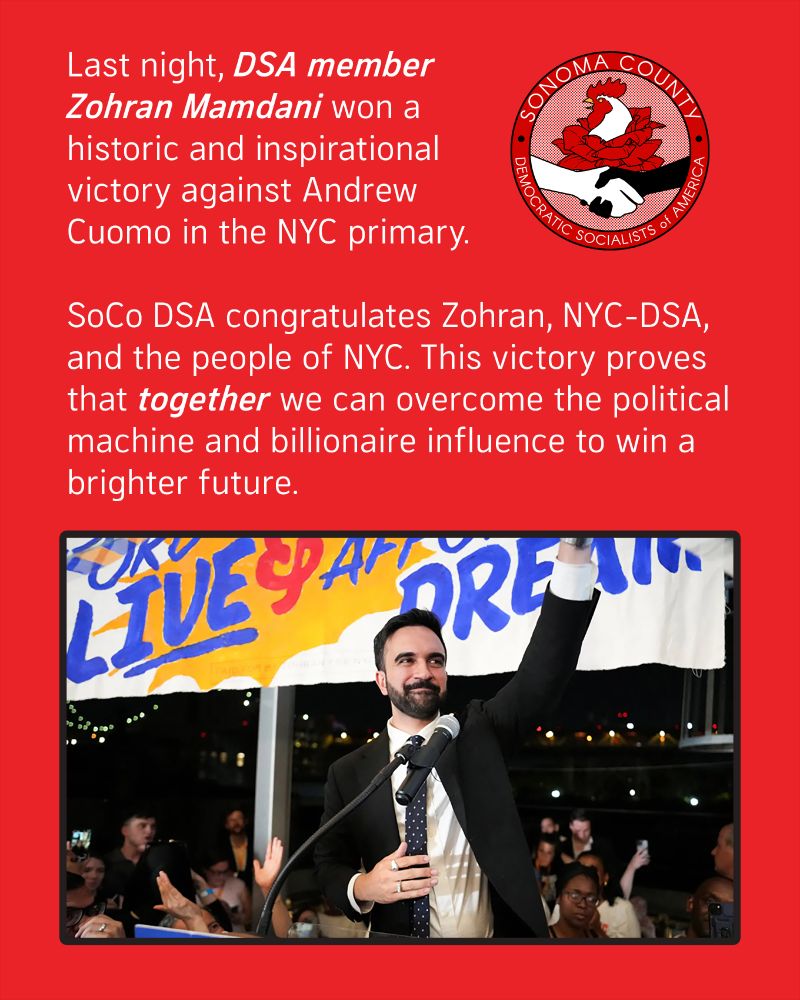 Last night, DSA member Zohran Mamdani won a historic and inspirational victory against Andrew Cuomo in the NYC primary.

SoCo DSA congratulates Zohran, NYC-DSA, and the people of NYC. This victory proves that together we can overcome the political machine and billionaire influence to win a brighter future.